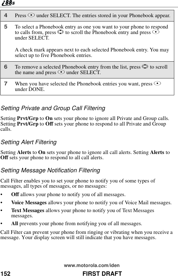 152 FIRST DRAFTwww.motorola.com/idenSetting Private and Group Call FilteringSetting Prvt/Grp to On sets your phone to ignore all Private and Group calls.Setting Prvt/Grp to Off sets your phone to respond to all Private and Groupcalls.Setting Alert FilteringSetting Alerts to On sets your phone to ignore all call alerts. Setting Alerts toOff sets your phone to respond to all call alerts.Setting Message Notification FilteringCall Filter enables you to set your phone to notify you of some types ofmessages, all types of messages, or no messages:•Off allows your phone to notify you of all messages.•Voice Messages allows your phone to notify you of Voice Mail messages.•Text Messages allows your phone to notify you of Text Messagesmessages.•All prevents your phone from notifying you of all messages.Call Filter can prevent your phone from ringing or vibrating when you receive amessage. Your display screen will still indicate that you have messages.4Press Bunder SELECT. The entries stored in your Phonebook appear.5To select a Phonebook entry as one you want to your phone to respondto calls from, press Sto scroll the Phonebook entry and press Bunder SELECT.A check mark appears next to each selected Phonebook entry. You mayselect up to five Phonebook entries.6To remove a selected Phonebook entry from the list, press Sto scrollthenameandpressBunder SELECT.7When you have selected the Phonebook entries you want, press Aunder DONE.