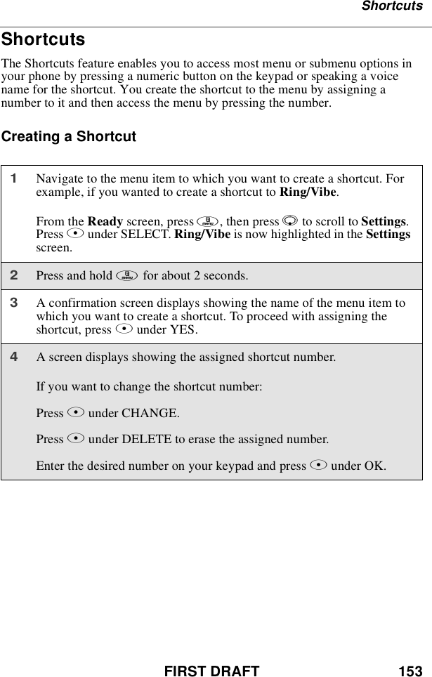 FIRST DRAFT 153ShortcutsShortcutsThe Shortcuts feature enables you to access most menu or submenu options inyour phone by pressing a numeric button on the keypad or speaking a voicename for the shortcut. You create the shortcut to the menu by assigning anumber to it and then access the menu by pressing the number.Creating a Shortcut1Navigate to the menu item to which you want to create a shortcut. Forexample, if you wanted to create a shortcut to Ring/Vibe.From the Ready screen, press m,thenpressRto scroll to Settings.Press Bunder SELECT. Ring/Vibe is now highlighted in the Settingsscreen.2Press and hold mfor about 2 seconds.3A confirmation screen displays showing the name of the menu item towhich you want to create a shortcut. To proceed with assigning theshortcut, press Aunder YES.4A screen displays showing the assigned shortcut number.If you want to change the shortcut number:Press Bunder CHANGE.Press Aunder DELETE to erase the assigned number.Enter the desired number on your keypad and press Bunder OK.