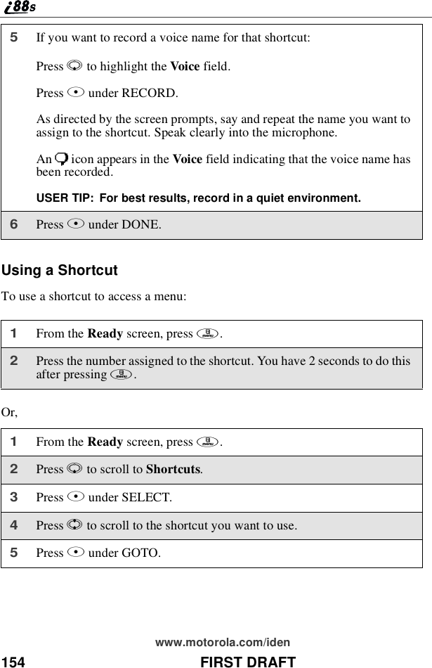 154 FIRST DRAFTwww.motorola.com/idenUsing a ShortcutTo use a shortcut to access a menu:Or,5If you want to record a voice name for that shortcut:Press Rto highlight the Voice field.Press Bunder RECORD.As directed by the screen prompts, say and repeat the name you want toassign to the shortcut. Speak clearly into the microphone.An )icon appears in the Voice field indicating that the voice name hasbeen recorded.USER TIP: For best results, record in a quiet environment.6Press Aunder DONE.1From the Ready screen, press m.2Press the number assigned to the shortcut. You have 2 seconds to do thisafter pressing m.1From the Ready screen, press m.2Press Rto scroll to Shortcuts.3Press Bunder SELECT.4Press Sto scroll to the shortcut you want to use.5Press Bunder GOTO.