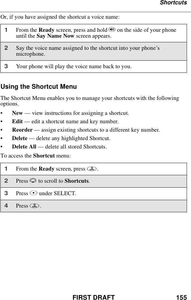 FIRST DRAFT 155ShortcutsOr, if you have assigned the shortcut a voice name:Using the Shortcut MenuThe Shortcut Menu enables you to manage your shortcuts with the followingoptions.•New —view instructions for assigning a shortcut.•Edit —edit a shortcut name and key number.•Reorder —assign existing shortcuts to a different key number.•Delete —delete any highlighted Shortcut.•Delete All —delete all stored Shortcuts.To access the Shortcut menu:1From the Ready screen, press and hold ton the side of your phoneuntil the Say Name Now screen appears.2Say the voice name assigned to the shortcut into your phone’smicrophone.3Your phone will play the voice name back to you.1From the Ready screen, press m.2Press Rto scroll to Shortcuts.3Press Bunder SELECT.4Press m.