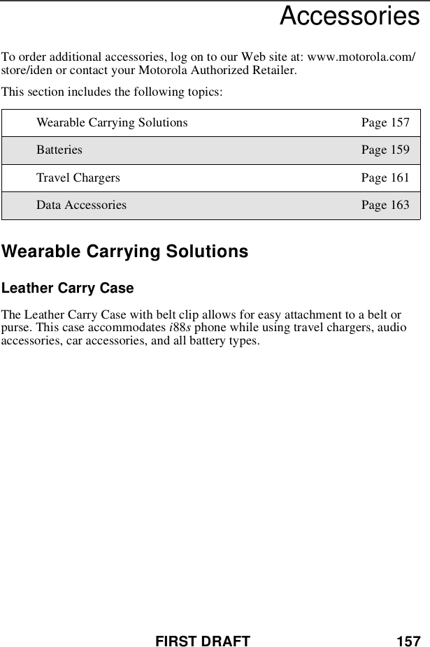 FIRST DRAFT 157AccessoriesTo order additional accessories, log on to our Web site at: www.motorola.com/store/iden or contact your Motorola Authorized Retailer.This section includes the following topics:Wearable Carrying SolutionsLeather Carry CaseThe Leather Carry Case with belt clip allows for easy attachment to a belt orpurse. This case accommodates i88sphone while using travel chargers, audioaccessories, car accessories, and all battery types.Wearable Carrying Solutions Page 157Batteries Page 159Travel Chargers Page 161Data Accessories Page 163