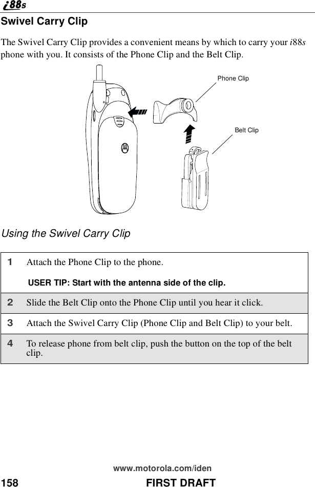 158 FIRST DRAFTwww.motorola.com/idenSwivel Carry ClipThe Swivel Carry Clip provides a convenient means by which to carry your i88sphone with you. It consists of the Phone Clip and the Belt Clip.Using the Swivel Carry Clip1Attach the Phone Clip to the phone.USER TIP: Start with the antenna side of the clip.2Slide the Belt Clip onto the Phone Clip until you hear it click.3Attach the Swivel Carry Clip (Phone Clip and Belt Clip) to your belt.4To release phone from belt clip, push the button on the top of the beltclip.Phone ClipBelt Clip