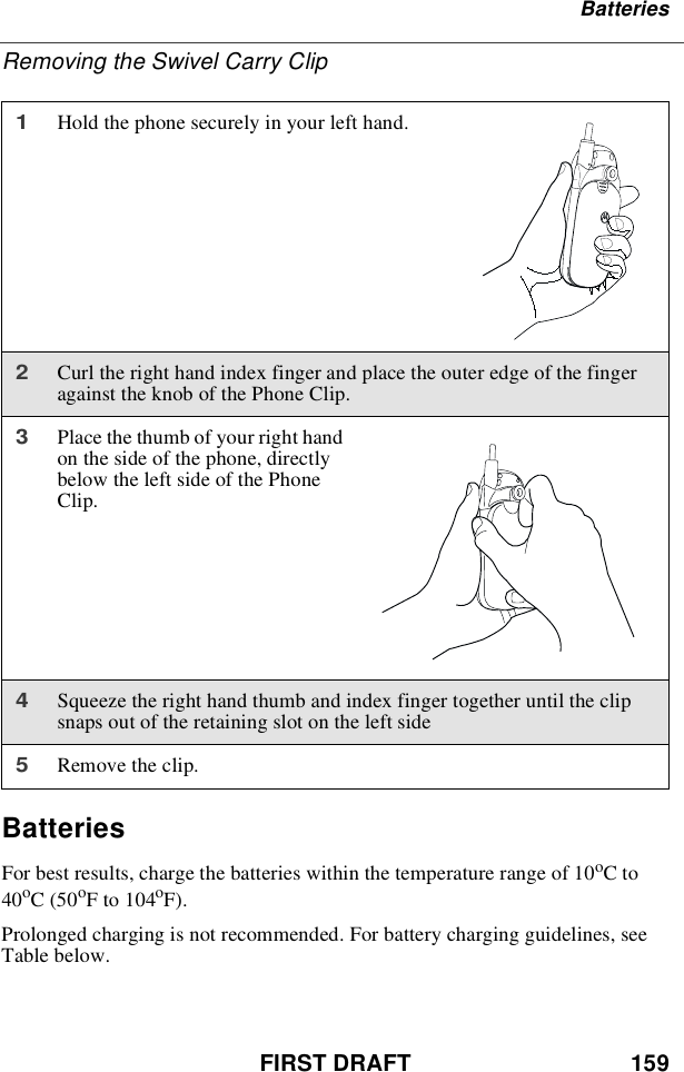 FIRST DRAFT 159BatteriesRemoving the Swivel Carry ClipBatteriesFor best results, charge the batteries within the temperature range of 10oCto40oC(50oF to 104oF).Prolonged charging is not recommended. For battery charging guidelines, seeTable below.1Hold the phone securely in your left hand.2Curl the right hand index finger and place the outer edge of the fingeragainst the knob of the Phone Clip.3Place the thumb of your right handon the side of the phone, directlybelow the left side of the PhoneClip.4Squeeze the right hand thumb and index finger together until the clipsnaps out of the retaining slot on the left side5Remove the clip.