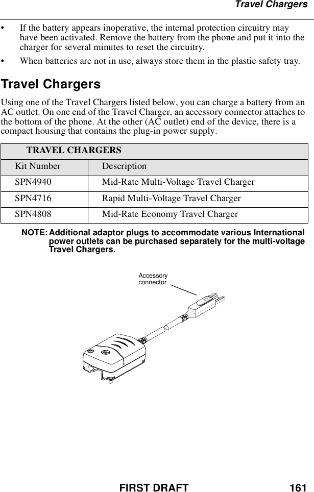 FIRST DRAFT 161Travel Chargers•If the battery appears inoperative, the internal protection circuitry mayhave been activated. Remove the battery from the phone and put it into thecharger for several minutes to reset the circuitry.•When batteries are not in use, always store them in the plastic safety tray.Travel ChargersUsing one of the Travel Chargers listed below, you can charge a battery from anAC outlet. On one end of the Travel Charger, an accessory connector attaches tothe bottom of the phone. At the other (AC outlet) end of the device, there is acompact housing that contains the plug-in power supply.NOTE: Additional adaptor plugs to accommodate various Internationalpower outlets can be purchased separately for the multi-voltageTravel Chargers.TRAVEL CHARGERSKit Number DescriptionSPN4940 Mid-Rate Multi-Voltage Travel ChargerSPN4716 Rapid Multi-Voltage Travel ChargerSPN4808 Mid-Rate Economy Travel ChargerAccessoryconnector