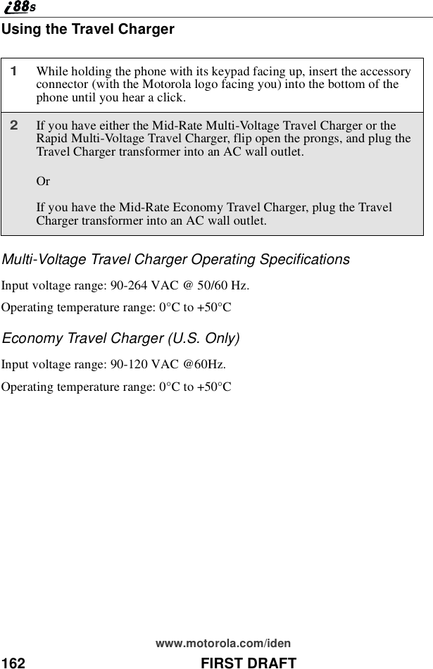 162 FIRST DRAFTwww.motorola.com/idenUsing the Travel ChargerMulti-Voltage Travel Charger Operating SpecificationsInput voltage range: 90-264 VAC @ 50/60 Hz.Operating temperature range: 0°Cto+50°CEconomy Travel Charger (U.S. Only)Input voltage range: 90-120 VAC @60Hz.Operating temperature range: 0°Cto+50°C1While holding the phone with its keypad facing up, insert the accessoryconnector (with the Motorola logo facing you) into the bottom of thephone until you hear a click.2If you have either the Mid-Rate Multi-Voltage Travel Charger or theRapid Multi-Voltage Travel Charger, flip open the prongs, and plug theTravel Charger transformer into an AC wall outlet.OrIf you have the Mid-Rate Economy Travel Charger, plug the TravelCharger transformer into an AC wall outlet.