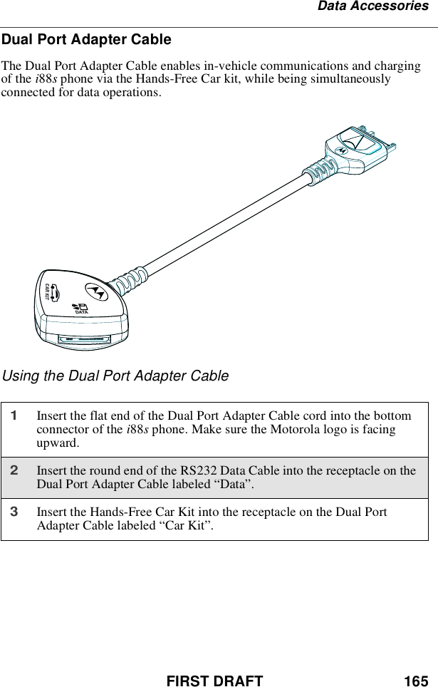 FIRST DRAFT 165Data AccessoriesDual Port Adapter CableThe Dual Port Adapter Cable enables in-vehicle communications and chargingof the i88sphone via the Hands-Free Car kit, while being simultaneouslyconnected for data operations.Using the Dual Port Adapter Cable1Insert the flat end of the Dual Port Adapter Cable cord into the bottomconnector of the i88sphone. Make sure the Motorola logo is facingupward.2Insert the round end of the RS232 Data Cable into the receptacle on theDual Port Adapter Cable labeled “Data”.3Insert the Hands-Free Car Kit into the receptacle on the Dual PortAdapter Cable labeled “Car Kit”.DATACAR KIT