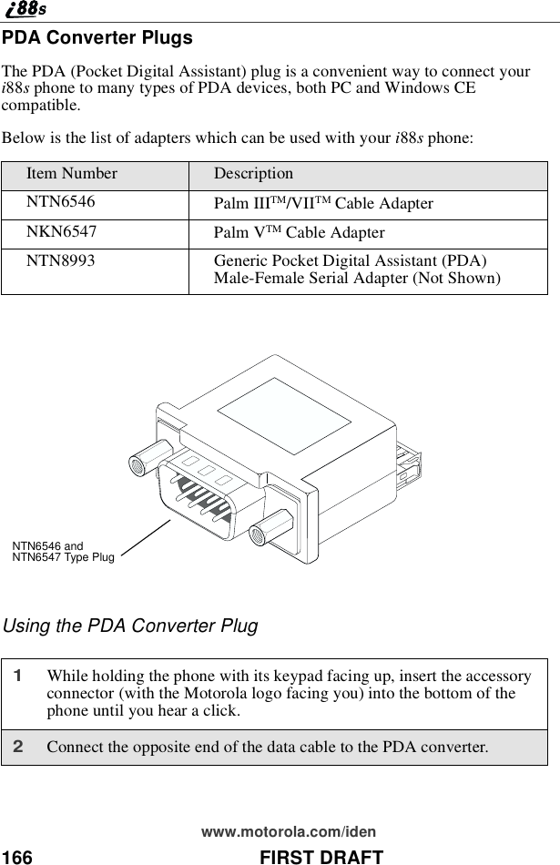 166 FIRST DRAFTwww.motorola.com/idenPDA Converter PlugsThe PDA (Pocket Digital Assistant) plug is a convenient way to connect youri88sphone to many types of PDA devices, both PC and Windows CEcompatible.Below is the list of adapters which can be used with your i88sphone:Using the PDA Converter PlugItem Number DescriptionNTN6546 Palm IIITM/VIITM Cable AdapterNKN6547 Palm VTM Cable AdapterNTN8993 Generic Pocket Digital Assistant (PDA)Male-Female Serial Adapter (Not Shown)1While holding the phone with its keypad facing up, insert the accessoryconnector (with the Motorola logo facing you) into the bottom of thephone until you hear a click.2Connect the opposite end of the data cable to the PDA converter.NTN6546 andNTN6547 Type Plug