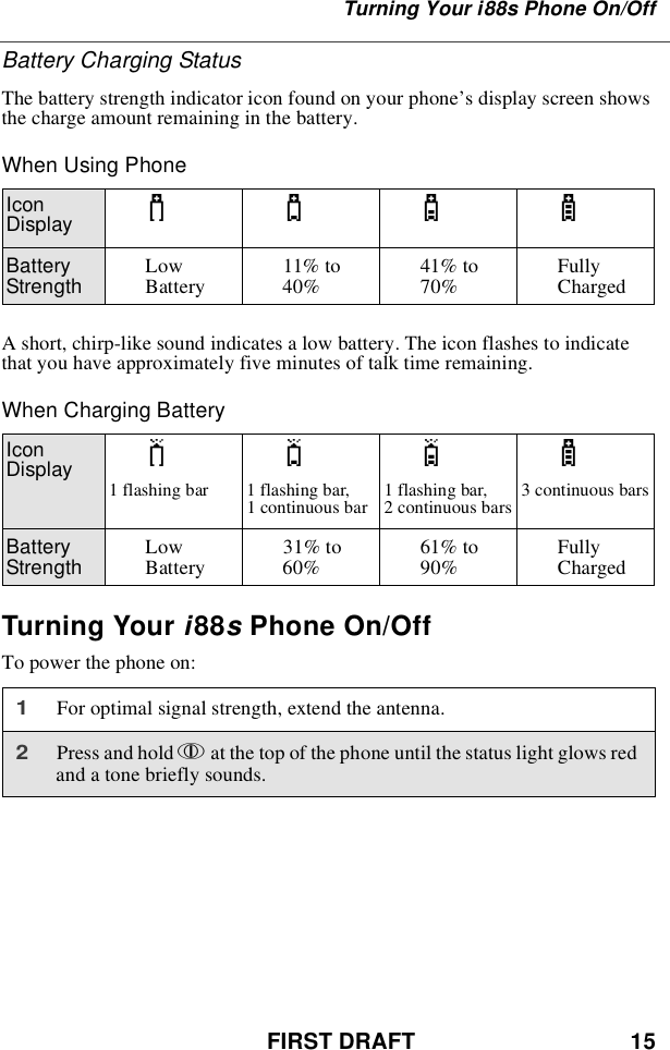 FIRST DRAFT 15Turning Your i88s Phone On/OffBattery Charging StatusThe battery strength indicator icon found on your phone’s display screen showsthechargeamountremaininginthebattery.When Using PhoneA short, chirp-like sound indicates a low battery. The icon flashes to indicatethat you have approximately five minutes of talk time remaining.When Charging BatteryTurning Your i88sPhone On/OffTo power the phone on:IconDisplay abcdBatteryStrength LowBattery 11% to40% 41% to70% FullyChargedIconDisplay efgd1flashingbar 1flashingbar,1 continuous bar 1 flashing bar,2 continuous bars 3 continuous barsBatteryStrength LowBattery 31% to60% 61% to90% FullyCharged1For optimal signal strength, extend the antenna.2Press and hold pat the top of the phone until the status light glows redand a tone briefly sounds.