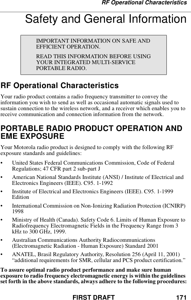 FIRST DRAFT 171RF Operational CharacteristicsSafety and General InformationRF Operational CharacteristicsYour radio product contains a radio frequency transmitter to convey theinformation you wish to send as well as occasional automatic signals used tosustain connection to the wireless network, and a receiver which enables you toreceive communication and connection information from the network.PORTABLE RADIO PRODUCT OPERATION ANDEME EXPOSUREYour Motorola radio product is designed to comply with the following RFexposure standards and guidelines:•United States Federal Communications Commission, Code of FederalRegulations; 47 CFR part 2 sub-part J•American National Standards Institute (ANSI) / Institute of Electrical andElectronics Engineers (IEEE). C95. 1-1992•Institute of Electrical and Electronics Engineers (IEEE). C95. 1-1999Edition•International Commission on Non-Ionizing Radiation Protection (ICNIRP)1998•Ministry of Health (Canada). Safety Code 6. Limits of Human Exposure toRadiofrequency Electromagnetic Fields in the Frequency Range from 3kHz to 300 GHz, 1999.•Australian Communications Authority Radiocommunications(Electromagnetic Radiation - Human Exposure) Standard 2001•ANATEL, Brasil Regulatory Authority, Resolution 256 (April 11, 2001)“additional requirements for SMR, cellular and PCS product certification.”To assure optimal radio product performance and make sure humanexposure to radio frequency electromagnetic energy is within the guidelinesset forth in the above standards, always adhere to the following procedures:IMPORTANT INFORMATION ON SAFE ANDEFFICIENT OPERATION.READ THIS INFORMATION BEFORE USINGYOUR INTEGRATED MULTI-SERVICEPORTABLE RADIO.