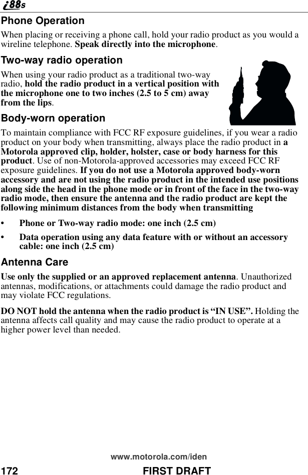 172 FIRST DRAFTwww.motorola.com/idenPhone OperationWhen placing or receiving a phone call, hold your radio product as you would awireline telephone. Speak directly into the microphone.Two-way radio operationWhen using your radio product as a traditional two-wayradio, hold the radio product in a vertical position withthemicrophoneonetotwoinches(2.5to5cm)awayfrom the lips.Body-worn operationTo maintain compliance with FCC RF exposure guidelines, if you wear a radioproduct on your body when transmitting, always place the radio product in aMotorola approved clip, holder, holster, case or body harness for thisproduct. Use of non-Motorola-approved accessories may exceed FCC RFexposure guidelines. If you do not use a Motorola approved body-wornaccessory and are not using the radio product in the intended use positionsalong side the head in the phone mode or in front of the face in the two-wayradio mode, then ensure the antenna and the radio product are kept thefollowing minimum distances from the body when transmitting•Phone or Two-way radio mode: one inch (2.5 cm)•Data operation using any data feature with or without an accessorycable: one inch (2.5 cm)Antenna CareUse only the supplied or an approved replacement antenna. Unauthorizedantennas, modifications, or attachments could damage the radio product andmay violate FCC regulations.DO NOT hold the antenna when the radio product is “IN USE”.Holding theantenna affects call quality and may cause the radio product to operate at ahigher power level than needed.