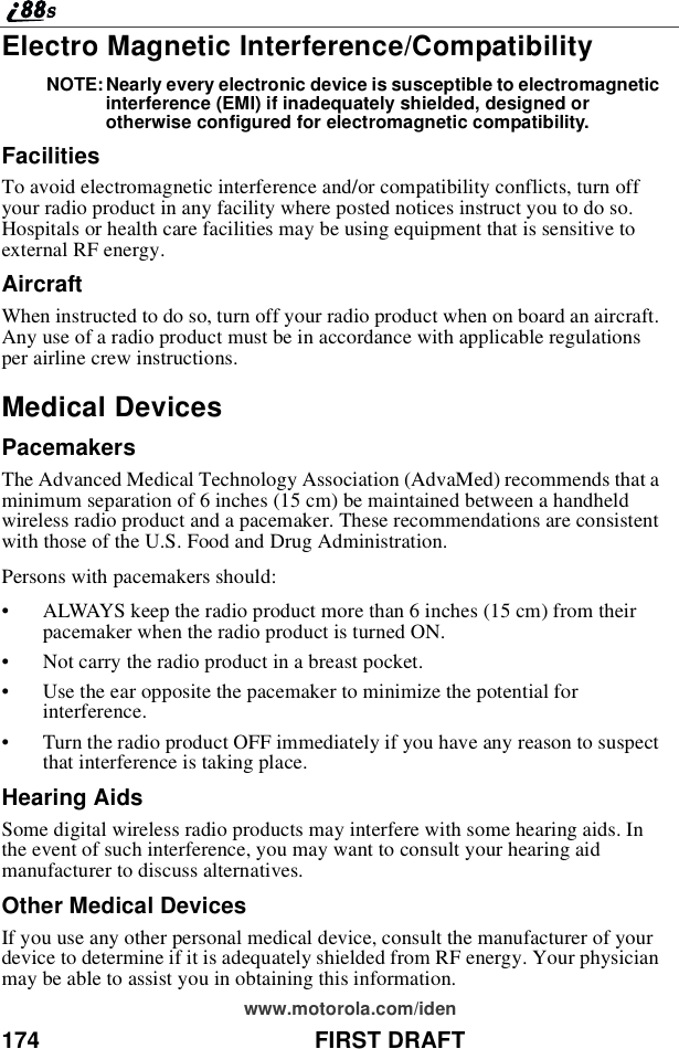 174 FIRST DRAFTwww.motorola.com/idenElectro Magnetic Interference/CompatibilityNOTE: Nearly every electronic device is susceptible to electromagneticinterference (EMI) if inadequately shielded, designed orotherwise configured for electromagnetic compatibility.FacilitiesTo avoid electromagnetic interference and/or compatibility conflicts, turn offyour radio product in any facility where posted notices instruct you to do so.Hospitals or health care facilities may be using equipment that is sensitive toexternal RF energy.AircraftWhen instructed to do so, turn off your radio product when on board an aircraft.Any use of a radio product must be in accordance with applicable regulationsper airline crew instructions.Medical DevicesPacemakersThe Advanced Medical Technology Association (AdvaMed) recommends that aminimum separation of 6 inches (15 cm) be maintained between a handheldwireless radio product and a pacemaker. These recommendations are consistentwith those of the U.S. Food and Drug Administration.Persons with pacemakers should:•ALWAYS keep the radio product more than 6 inches (15 cm) from theirpacemaker when the radio product is turned ON.•Not carry the radio product in a breast pocket.•Use the ear opposite the pacemaker to minimize the potential forinterference.•Turn the radio product OFF immediately if you have any reason to suspectthat interference is taking place.Hearing AidsSome digital wireless radio products may interfere with some hearing aids. Inthe event of such interference, you may want to consult your hearing aidmanufacturer to discuss alternatives.Other Medical DevicesIf you use any other personal medical device, consult the manufacturer of yourdevice to determine if it is adequately shielded from RF energy. Your physicianmay be able to assist you in obtaining this information.