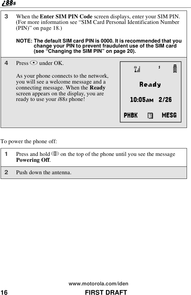 16 FIRST DRAFTwww.motorola.com/idenTo power the phone off:3When the Enter SIM PIN Code screen displays, enter your SIM PIN.(For more information see “SIM Card Personal Identification Number(PIN)”on page 18.)NOTE: The default SIM card PIN is 0000. It is recommended that youchange your PIN to prevent fraudulent use of the SIM card(see “Changing the SIM PIN” on page 20).4Press Bunder OK.As your phone connects to the network,youwillseeawelcomemessageandaconnecting message. When the Readyscreen appears on the display, you arereadytouseyouri88sphone!1Press and hold pon the top of the phone until you see the messagePowering Off.2Push down the antenna.A