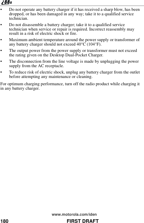 180 FIRST DRAFTwww.motorola.com/iden•Do not operate any battery charger if it has received a sharp blow, has beendropped, or has been damaged in any way; take it to a qualified servicetechnician.•Do not disassemble a battery charger; take it to a qualified servicetechnician when service or repair is required. Incorrect reassembly mayresult in a risk of electric shock or fire.•Maximum ambient temperature around the power supply or transformer ofany battery charger should not exceed 40°C (104°F).•The output power from the power supply or transformer must not exceedthe rating given on the Desktop Dual-Pocket Charger.•The disconnection from the line voltage is made by unplugging the powersupply from the AC receptacle.•To reduce risk of electric shock, unplug any battery charger from the outletbefore attempting any maintenance or cleaning.For optimum charging performance, turn off the radio product while charging itin any battery charger.
