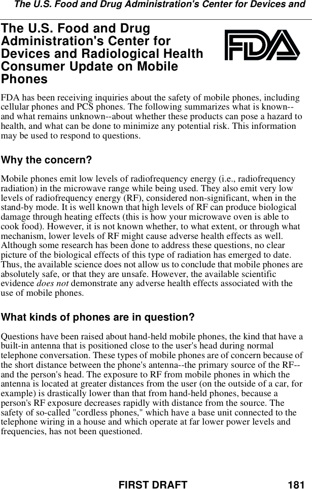 FIRST DRAFT 181The U.S. Food and Drug Administration&apos;s Center for Devices andThe U.S. Food and DrugAdministration&apos;s Center forDevices and Radiological HealthConsumer Update on MobilePhonesFDA has been receiving inquiries about the safety of mobile phones, includingcellular phones and PCS phones. The following summarizes what is known--and what remains unknown--about whether these products can pose a hazard tohealth, and what can be done to minimize any potential risk. This informationmay be used to respond to questions.Why the concern?Mobile phones emit low levels of radiofrequency energy (i.e., radiofrequencyradiation) in the microwave range while being used. They also emit very lowlevels of radiofrequency energy (RF), considered non-significant, when in thestand-by mode. It is well known that high levels of RF can produce biologicaldamage through heating effects (this is how your microwave oven is able tocook food). However, it is not known whether, to what extent, or through whatmechanism, lower levels of RF might cause adverse health effects as well.Although some research has been done to address these questions, no clearpicture of the biological effects of this type of radiation has emerged to date.Thus, the available science does not allow us to conclude that mobile phones areabsolutely safe, or that they are unsafe. However, the available scientificevidence does not demonstrate any adverse health effects associated with theuse of mobile phones.What kinds of phones are in question?Questions have been raised about hand-held mobile phones, the kind that have abuilt-in antenna that is positioned close to the user&apos;s head during normaltelephone conversation. These types of mobile phones are of concern because ofthe short distance between the phone&apos;s antenna--the primary source of the RF--and the person&apos;s head. The exposure to RF from mobile phones in which theantenna is located at greater distances from the user (on the outside of a car, forexample) is drastically lower than that from hand-held phones, because aperson&apos;s RF exposure decreases rapidly with distance from the source. Thesafety of so-called &quot;cordless phones,&quot; which have a base unit connected to thetelephone wiring in a house and which operate at far lower power levels andfrequencies, has not been questioned.