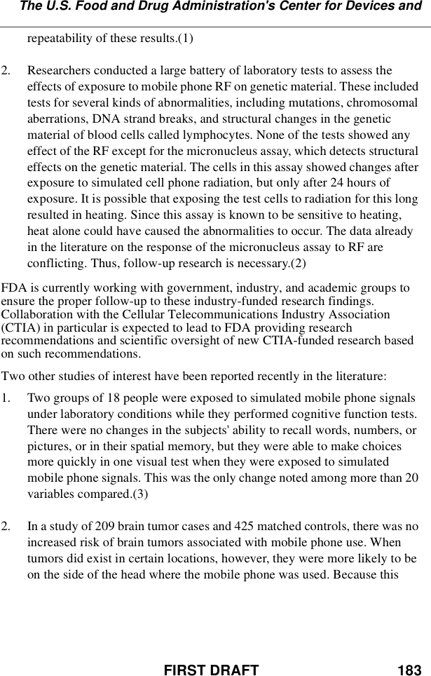 FIRST DRAFT 183The U.S. Food and Drug Administration&apos;s Center for Devices andrepeatability of these results.(1)2. Researchers conducted a large battery of laboratory tests to assess theeffects of exposure to mobile phone RF on genetic material. These includedtests for several kinds of abnormalities, including mutations, chromosomalaberrations, DNA strand breaks, and structural changes in the geneticmaterial of blood cells called lymphocytes. None of the tests showed anyeffect of the RF except for the micronucleus assay, which detects structuraleffects on the genetic material. The cells in this assay showed changes afterexposure to simulated cell phone radiation, but only after 24 hours ofexposure. It is possible that exposing the test cells to radiation for this longresulted in heating. Since this assay is known to be sensitive to heating,heat alone could have caused the abnormalities to occur. The data alreadyin the literature on the response of the micronucleus assay to RF areconflicting. Thus, follow-up research is necessary.(2)FDA is currently working with government, industry, and academic groups toensure the proper follow-up to these industry-funded research findings.Collaboration with the Cellular Telecommunications Industry Association(CTIA) in particular is expected to lead to FDA providing researchrecommendations and scientific oversight of new CTIA-funded research basedon such recommendations.Two other studies of interest have been reported recently in the literature:1. Two groups of 18 people were exposed to simulated mobile phone signalsunder laboratory conditions while they performed cognitive function tests.There were no changes in the subjects&apos; ability to recall words, numbers, orpictures, or in their spatial memory, but they were able to make choicesmore quickly in one visual test when they were exposed to simulatedmobile phone signals. This was the only change noted among more than 20variables compared.(3)2. In a study of 209 brain tumor cases and 425 matched controls, there was noincreased risk of brain tumors associated with mobile phone use. Whentumors did exist in certain locations, however, they were more likely to beon the side of the head where the mobile phone was used. Because this