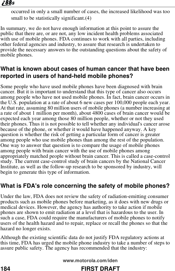 184 FIRST DRAFTwww.motorola.com/idenoccurred in only a small number of cases, the increased likelihood was toosmall to be statistically significant.(4)In summary, we do not have enough information at this point to assure thepublic that there are, or are not, any low incident health problems associatedwith use of mobile phones. FDA continues to work with all parties, includingother federal agencies and industry, to assure that research is undertaken toprovide the necessary answers to the outstanding questions about the safety ofmobile phones.What is known about cases of human cancer that have beenreported in users of hand-held mobile phones?Some people who have used mobile phones have been diagnosed with braincancer. But it is important to understand that this type of cancer also occursamong people who have not used mobile phones. In fact, brain cancer occurs inthe U.S. population at a rate of about 6 new cases per 100,000 people each year.At that rate, assuming 80 million users of mobile phones (a number increasing ata rate of about 1 million per month), about 4800 cases of brain cancer would beexpected each year among those 80 million people, whether or not they usedtheir phones. Thus it is not possible to tell whether any individual&apos;s cancer arosebecause of the phone, or whether it would have happened anyway. A keyquestion is whether the risk of getting a particular form of cancer is greateramong people who use mobile phones than among the rest of the population.One way to answer that question is to compare the usage of mobile phonesamong people with brain cancer with the use of mobile phones amongappropriately matched people without brain cancer. This is called a case-controlstudy. The current case-control study of brain cancers by the National CancerInstitute, as well as the follow-up research to be sponsored by industry, willbegin to generate this type of information.What is FDA&apos;s role concerning the safety of mobile phones?Under the law, FDA does not review the safety of radiation-emitting consumerproducts such as mobile phones before marketing, as it does with new drugs ormedical devices. However, the agency has authority to take action if mobilephones are shown to emit radiation at a level that is hazardous to the user. Insuch a case, FDA could require the manufacturers of mobile phones to notifyusers of the health hazard and to repair, replace or recall the phones so that thehazard no longer exists.Although the existing scientific data do not justify FDA regulatory actions atthis time, FDA has urged the mobile phone industry to take a number of steps toassure public safety. The agency has recommended that the industry: