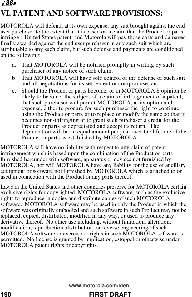 190 FIRST DRAFTwww.motorola.com/idenVI. PATENT AND SOFTWARE PROVISIONS:MOTOROLA will defend, at its own expense, any suit brought against the enduser purchaser to the extent that it is based on a claim that the Product or partsinfringe a United States patent, and Motorola will pay those costs and damagesfinally awarded against the end user purchaser in any such suit which areattributable to any such claim, but such defense and payments are conditionedon the following:a. That MOTOROLA will be notified promptly in writing by suchpurchaser of any notice of such claim;b. That MOTOROLA will have sole control of the defense of such suitand all negotiations for its settlement or compromise; andc. Should the Product or parts become, or in MOTOROLA’S opinion belikely to become, the subject of a claim of infringement of a patent,that such purchaser will permit MOTOROLA, at its option andexpense, either to procure for such purchaser the right to continueusing the Product or parts or to replace or modify the same so that itbecomes non-infringing or to grant such purchaser a credit for theProduct or parts as depreciated and accept its return. Thedepreciation will be an equal amount per year over the lifetime of theProduct or parts as established by MOTOROLA.MOTOROLA will have no liability with respect to any claim of patentinfringement which is based upon the combination of the Product or partsfurnished hereunder with software, apparatus or devices not furnished byMOTOROLA, nor will MOTOROLA have any liability for the use of ancillaryequipment or software not furnished by MOTOROLA which is attached to orused in connection with the Product or any parts thereof.Laws in the United States and other countries preserve for MOTOROLA certainexclusive rights for copyrighted MOTOROLA software, such as the exclusiverights to reproduce in copies and distribute copies of such MOTOROLAsoftware. MOTOROLA software may be used in only the Product in which thesoftware was originally embodied and such software in such Product may not bereplaced, copied, distributed, modified in any way, or used to produce anyderivative thereof. No other use including, without limitation, alteration,modification, reproduction, distribution, or reverse engineering of suchMOTOROLA software or exercise or rights in such MOTOROLA software ispermitted. No license is granted by implication, estoppel or otherwise underMOTOROLA patent rights or copyrights.
