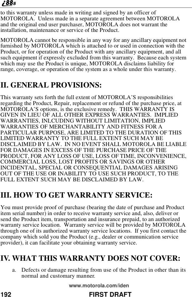 192 FIRST DRAFTwww.motorola.com/identothiswarrantyunlessmadeinwritingandsignedbyanofficerofMOTOROLA. Unless made in a separate agreement between MOTOROLAand the original end user purchaser, MOTOROLA does not warrant theinstallation, maintenance or service of the Product.MOTOROLA cannot be responsible in any way for any ancillary equipment notfurnished by MOTOROLA which is attached to or used in connection with theProduct, or for operation of the Product with any ancillary equipment, and allsuch equipment if expressly excluded from this warranty. Because each systemwhich may use the Product is unique, MOTOROLA disclaims liability forrange, coverage, or operation of the system as a whole under this warranty.II. GENERAL PROVISIONS:This warranty sets forth the full extent of MOTOROLA’S responsibilitiesregarding the Product, Repair, replacement or refund of the purchase price, atMOTOROLA’S options, is the exclusive remedy. THIS WARRANTY ISGIVEN IN LIEU OF ALL OTHER EXPRESS WARRANTIES. IMPLIEDWARRANTIES, INLCUDING WITHOUT LIMITATION, IMPLIEDWARRANTIES OF MERCHANTABILITY AND FITNESS FOR APARTICULAR PURPOSE, ARE LIMITED TO THE DURATION OF THISLIMITED WARRANTY TO THE FULL EXTENT SUCH MAY BEDISCLAIMED BY LAW. IN NO EVENT SHALL MOTOROLA BE LIABLEFOR DAMAGES IN EXCESS OF THE PURCHASE PRICE OF THEPRODUCT, FOR ANY LOSS OF USE, LOSS OF TIME, INCONVENIENCE,COMMERCIAL LOSS, LOST PROFITS OR SAVINGS OR OTHERINCIDENTAL, SPECIAL OR CONSEQUENTIAL DAMAGES ARISINGOUT OF THE USE OR INABILITY TO USE SUCH PRODUCT, TO THEFULL EXTENT SUCH MAY BE DISCLAIMED BY LAW.III. HOW TO GET WARRANTY SERVICE:You must provide proof of purchase (bearing the date of purchase and Productitem serial number) in order to receive warranty service and, also, deliver orsend the Product item, transportation and insurance prepaid, to an authorizedwarranty service location. Warranty service will be provided by MOTOROLAthrough one of its authorized warranty service locations. If you first contact thecompany which sold you the Product (e.g., dealer or communication serviceprovider), it can facilitate your obtaining warranty service.IV. WHAT THIS WARRANTY DOES NOT COVER:a. Defects or damage resulting from use of the Product in other than itsnormal and customary manner.