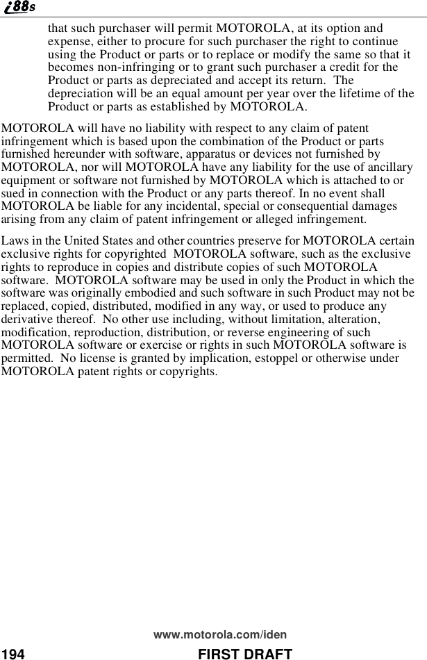 194 FIRST DRAFTwww.motorola.com/identhat such purchaser will permit MOTOROLA, at its option andexpense, either to procure for such purchaser the right to continueusing the Product or parts or to replace or modify the same so that itbecomes non-infringing or to grant such purchaser a credit for theProduct or parts as depreciated and accept its return. Thedepreciation will be an equal amount per year over the lifetime of theProduct or parts as established by MOTOROLA.MOTOROLA will have no liability with respect to any claim of patentinfringement which is based upon the combination of the Product or partsfurnished hereunder with software, apparatus or devices not furnished byMOTOROLA, nor will MOTOROLA have any liability for the use of ancillaryequipment or software not furnished by MOTOROLA which is attached to orsued in connection with the Product or any parts thereof. In no event shallMOTOROLA be liable for any incidental, special or consequential damagesarising from any claim of patent infringement or alleged infringement.Laws in the United States and other countries preserve for MOTOROLA certainexclusive rights for copyrighted MOTOROLA software, such as the exclusiverights to reproduce in copies and distribute copies of such MOTOROLAsoftware. MOTOROLA software may be used in only the Product in which thesoftware was originally embodied and such software in such Product may not bereplaced, copied, distributed, modified in any way, or used to produce anyderivative thereof. No other use including, without limitation, alteration,modification, reproduction, distribution, or reverse engineering of suchMOTOROLA software or exercise or rights in such MOTOROLA software ispermitted. No license is granted by implication, estoppel or otherwise underMOTOROLA patent rights or copyrights.