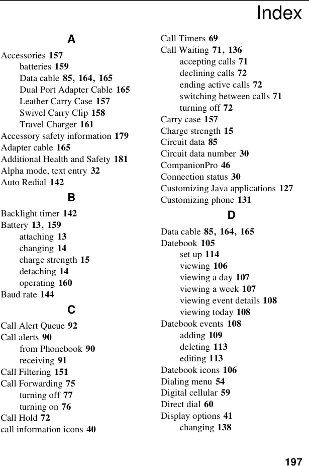 197IndexAAccessories 157batteries 159Data cable 85,164,165Dual Port Adapter Cable 165Leather Carry Case 157Swivel Carry Clip 158Travel Charger 161Accessory safety information 179Adapter cable 165Additional Health and Safety 181Alpha mode, text entry 32Auto Redial 142BBacklight timer 142Battery 13,159attaching 13changing 14charge strength 15detaching 14operating 160Baud rate 144CCall Alert Queue 92Call alerts 90from Phonebook 90receiving 91Call Filtering 151Call Forwarding 75turning off 77turning on 76Call Hold 72call information icons 40Call Timers 69Call Waiting 71,136accepting calls 71declining calls 72ending active calls 72switching between calls 71turning off 72Carry case 157Charge strength 15Circuit data 85Circuit data number 30CompanionPro 46Connection status 30Customizing Java applications 127Customizing phone 131DData cable 85,164,165Datebook 105set up 114viewing 106viewing a day 107viewing a week 107viewing event details 108viewing today 108Datebook events 108adding 109deleting 113editing 113Datebook icons 106Dialing menu 54Digital cellular 59Direct dial 60Display options 41changing 138