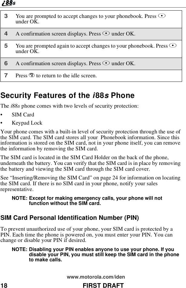 18 FIRST DRAFTwww.motorola.com/idenSecurity Features of the i88sPhoneThe i88sphone comes with two levels of security protection:•SIM Card•Keypad LockYour phone comes with a built-in level of security protection through the use ofthe SIM card. The SIM card stores all your Phonebook information. Since thisinformation is stored on the SIM card, not in your phone itself, you can removethe information by removing the SIM card.The SIM card is located in the SIM Card Holder on the back of the phone,underneath the battery. You can verify that the SIM card is in place by removingthe battery and viewing the SIM card through the SIM card cover.See “Inserting/Removing the SIM Card”on page 24 for information on locatingthe SIM card. If there is no SIM card in your phone, notify your salesrepresentative.NOTE: Except for making emergency calls, your phone will notfunction without the SIM card.SIM Card Personal Identification Number (PIN)To prevent unauthorized use of your phone, your SIM card is protected by aPIN. Each time the phone is powered on, you must enter your PIN. You canchange or disable your PIN if desired.NOTE: Disabling your PIN enables anyone to use your phone. If youdisable your PIN, you must still keep the SIM card in the phoneto make calls.3You are prompted to accept changes to your phonebook. Press Aunder OK.4A confirmation screen displays. Press Aunder OK.5You are prompted again to accept changes to your phonebook. Press Aunder OK.6A confirmation screen displays. Press Aunder OK.7Press eto return to the idle screen.
