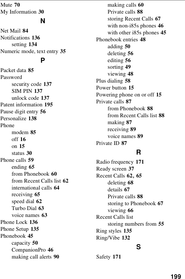 199Mute 70My Information 30NNet Mail 84Notifications 136setting 134Numeric mode, text entry 35PPacket data 85Passwordsecurity code 137SIM PIN 137unlock code 137Patent information 195Pause digit entry 56Personalize 138Phonemodem 85off 16on 15status 30Phone calls 59ending 65from Phonebook 60from Recent Calls list 62international calls 64receiving 65speed dial 62Turbo Dial 63voice names 63Phone Lock 136Phone Setup 135Phonebook 45capacity 50CompanionPro 46making call alerts 90making calls 60Private calls 88storing Recent Calls 67with non-i85s phones 46with other i85s phones 45Phonebook entries 48adding 50deleting 56editing 56sorting 49viewing 48Plus dialing 58Power button 15Powering phone on or off 15Private calls 87from Phonebook 88from Recent Calls list 88making 87receiving 89voice names 89Private ID 87RRadio frequency 171Ready screen 37Recent Calls 62,65deleting 68details 67Private calls 88storing to Phonebook 67viewing 66Recent Calls liststoring numbers from 55Ring styles 135Ring/Vibe 132SSafety 171