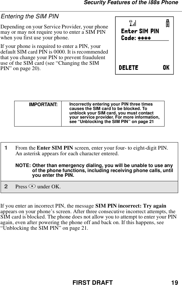 FIRST DRAFT 19Security Features of the i88s PhoneEntering the SIM PINDepending on your Service Provider, your phonemay or may not require you to enter a SIM PINwhen you first use your phone.If your phone is required to enter a PIN, yourdefault SIM card PIN is 0000. It is recommendedthat you change your PIN to prevent fraudulentuse of the SIM card (see “Changing the SIMPIN”on page 20).If you enter an incorrect PIN, the message SIM PIN incorrect: Try againappears on your phone’s screen. After three consecutive incorrect attempts, theSIM card is blocked. The phone does not allow you to attempt to enter your PINagain, even after powering the phone off and back on. If this happens, see“Unblocking the SIM PIN”on page 21.IMPORTANT: Incorrectly entering your PIN three timescauses the SIM card to be blocked. Tounblock your SIM card, you must contactyour service provider. For more information,see “Unblocking the SIM PIN”on page 211From the Enter SIM PIN screen, enter your four- to eight-digit PIN.An asterisk appears for each character entered.NOTE: Other than emergency dialing, you will be unable to use anyof the phone functions, including receiving phone calls, untilyou enter the PIN.2Press Bunder OK.P