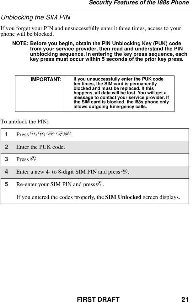 FIRST DRAFT 21Security Features of the i88s PhoneUnblocking the SIM PINIf you forget your PIN and unsuccessfully enter it three times, access to yourphone will be blocked.NOTE: Before you begin, obtain the PIN Unblocking Key (PUK) codefrom your service provider, then read and understand the PINunblocking sequence. In entering the key press sequence, eachkey press must occur within 5 seconds of the prior key press.To unblock the PIN:IMPORTANT: If you unsuccessfully enter the PUK codeten times, the SIM card is permanentlyblocked and must be replaced. If thishappens, all data will be lost. You will get amessage to contact your service provider. Ifthe SIM card is blocked, the i88s phone onlyallows outgoing Emergency calls.1Press **05s.2Enter the PUK code.3Press s.4Enter a new 4- to 8-digit SIM PIN and press s.5Re-enter your SIM PIN and press s.If you entered the codes properly, the SIM Unlocked screen displays.