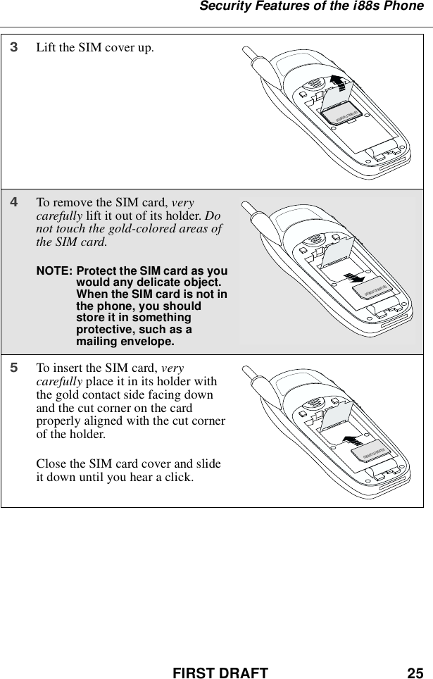 FIRST DRAFT 25Security Features of the i88s Phone3Lift the SIM cover up.4To remove the SIM card, verycarefully lift it out of its holder. Donot touch the gold-colored areas ofthe SIM card.NOTE: Protect the SIM card as youwould any delicate object.When the SIM card is not inthe phone, you shouldstore it in somethingprotective, such as amailing envelope.5To insert the SIM card, verycarefully place it in its holder withthe gold contact side facing downand the cut corner on the cardproperly aligned with the cut cornerof the holder.Close the SIM card cover and slideit down until you hear a click.000800137866150000800137866150000800137866150