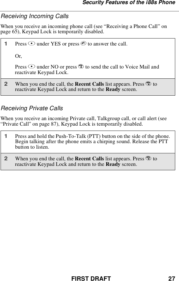 FIRST DRAFT 27Security Features of the i88s PhoneReceiving Incoming CallsWhen you receive an incoming phone call (see “Receiving a Phone Call”onpage 65), Keypad Lock is temporarily disabled.Receiving Private CallsWhen you receive an incoming Private call, Talkgroup call, or call alert (see“Private Call”on page 87), Keypad Lock is temporarily disabled.1Press Bunder YES or press sto answer the call.Or,Press Aunder NO or press eto send the call to Voice Mail andreactivate Keypad Lock.2When you end the call, the Recent Calls list appears. Press etoreactivate Keypad Lock and return to the Ready screen.1Press and hold the Push-To-Talk (PTT) button on the side of the phone.Begin talking after the phone emits a chirping sound. Release the PTTbutton to listen.2When you end the call, the Recent Calls list appears. Press etoreactivate Keypad Lock and return to the Ready screen.