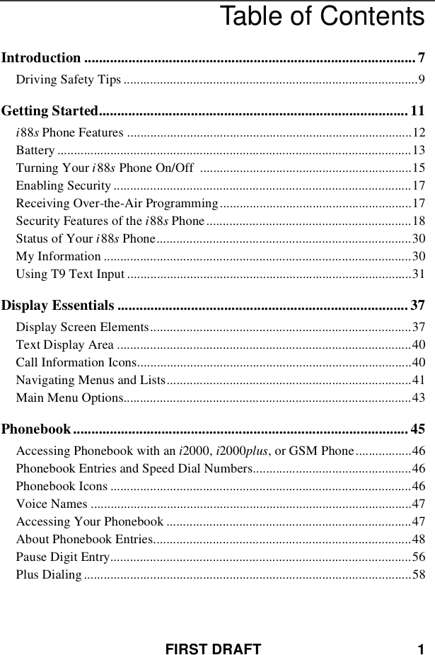 FIRST DRAFT 1Table of ContentsIntroduction .......................................................................................... 7Driving Safety Tips .........................................................................................9Getting Started.................................................................................... 11i88sPhone Features ......................................................................................12Battery ...........................................................................................................13Turning Your i88sPhone On/Off ................................................................15Enabling Security ..........................................................................................17Receiving Over-the-Air Programming..........................................................17Security Features of the i88sPhone..............................................................18Status of Your i88sPhone.............................................................................30My Information .............................................................................................30Using T9 Text Input ......................................................................................31Display Essentials ............................................................................... 37Display Screen Elements...............................................................................37Text Display Area .........................................................................................40Call Information Icons...................................................................................40Navigating Menus and Lists..........................................................................41Main Menu Options.......................................................................................43Phonebook ........................................................................................... 45Accessing Phonebook with an i2000, i2000plus, or GSM Phone.................46Phonebook Entries and Speed Dial Numbers................................................46Phonebook Icons ...........................................................................................46Voice Names .................................................................................................47Accessing Your Phonebook ..........................................................................47About Phonebook Entries..............................................................................48Pause Digit Entry...........................................................................................56Plus Dialing ...................................................................................................58