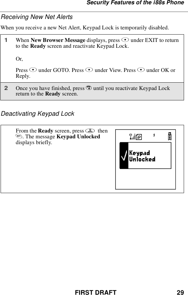 FIRST DRAFT 29Security Features of the i88s PhoneReceiving New Net AlertsWhen you receive a new Net Alert, Keypad Lock is temporarily disabled.Deactivating Keypad Lock1When New Browser Message displays, press Aunder EXIT to returnto the Ready screen and reactivate Keypad Lock.Or,Press Bunder GOTO. Press Aunder View. Press Aunder OK orReply.2Once you have finished, press euntil you reactivate Keypad Lockreturn to the Ready screen.From the Ready screen, press mthen*.ThemessageKeypad Unlockeddisplays briefly. E