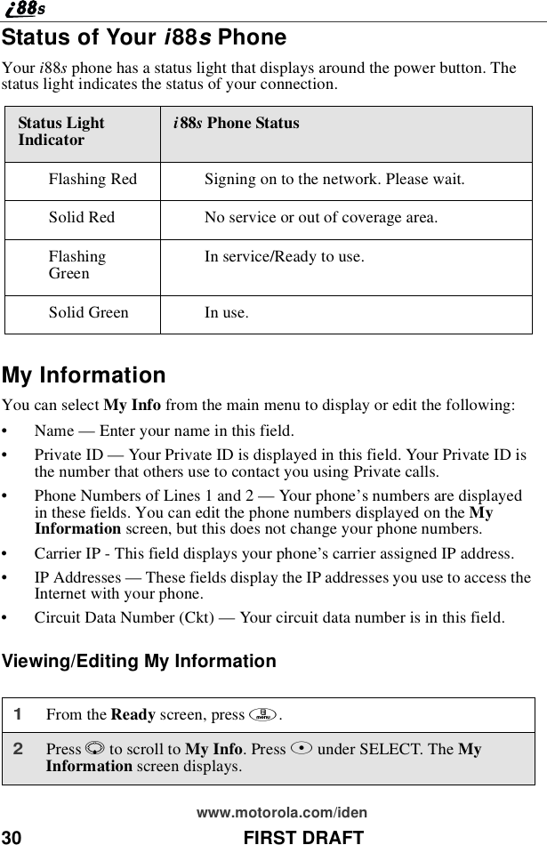 30 FIRST DRAFTwww.motorola.com/idenStatus of Your i88sPhoneYour i88sphone has a status light that displays around the power button. Thestatus light indicates the status of your connection.My InformationYou can select My Info from the main menu to display or edit the following:•Name —Enter your name in this field.•Private ID —Your Private ID is displayed in this field. Your Private ID isthe number that others use to contact you using Private calls.•Phone Numbers of Lines 1 and 2 —Your phone’s numbers are displayedin these fields. You can edit the phone numbers displayed on the MyInformation screen, but this does not change your phone numbers.•Carrier IP - This field displays your phone’s carrier assigned IP address.•IP Addresses —These fields display the IP addresses you use to access theInternet with your phone.•Circuit Data Number (Ckt) —Your circuit data number is in this field.Viewing/Editing My InformationStatus LightIndicator i88sPhone StatusFlashing Red Signing on to the network. Please wait.Solid Red No service or out of coverage area.FlashingGreen Inservice/Readytouse.Solid Green In use.1From the Ready screen, press m.2Press Rto scroll to My Info.PressBunder SELECT. The MyInformation screen displays.