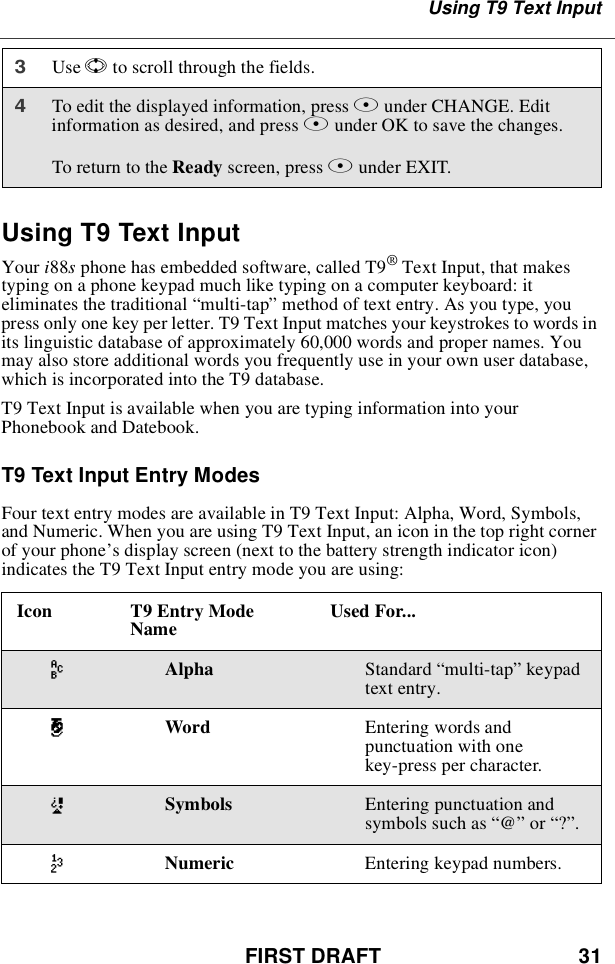 FIRST DRAFT 31Using T9 Text InputUsing T9 Text InputYour i88sphone has embedded software, called T9®Text Input, that makestyping on a phone keypad much like typing on a computer keyboard: iteliminates the traditional “multi-tap”method of text entry. As you type, youpress only one key per letter. T9 Text Input matches your keystrokes to words inits linguistic database of approximately 60,000 words and proper names. Youmay also store additional words you frequently use in your own user database,which is incorporated into the T9 database.T9 Text Input is available when you are typing information into yourPhonebook and Datebook.T9 Text Input Entry ModesFour text entry modes are available in T9 Text Input: Alpha, Word, Symbols,and Numeric. When you are using T9 Text Input, an icon in the top right cornerof your phone’s display screen (next to the battery strength indicator icon)indicates the T9 Text Input entry mode you are using:3Use Sto scroll through the fields.4To edit the displayed information, press Bunder CHANGE. Editinformation as desired, and press Bunder OK to save the changes.To return to the Ready screen, press Aunder EXIT.Icon T9 Entry ModeName Used For...wAlpha Standard “multi-tap”keypadtext entry.#Word Entering words andpunctuation with onekey-press per character.!Symbols Entering punctuation andsymbols such as “@”or “?”.,Numeric Entering keypad numbers.