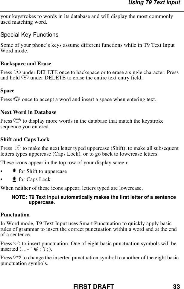 FIRST DRAFT 33Using T9 Text Inputyour keystrokes to words in its database and will display the most commonlyused matching word.Special Key FunctionsSome of your phone’s keys assume different functions while in T9 Text InputWord mode.Backspace and ErasePress Aunder DELETE once to backspace or to erase a single character. Pressand hold Aunder DELETE to erase the entire text entry field.SpacePress Ronce to accept a word and insert a space when entering text.Next Word in DatabasePress 0to display more words in the database that match the keystrokesequence you entered.Shift and Caps LockPress #to make the next letter typed uppercase (Shift), to make all subsequentletters types uppercase (Caps Lock), or to go back to lowercase letters.These icons appear in the top row of your display screen:•$for Shift to uppercase•xfor Caps LockWhen neither of these icons appear, letters typed are lowercase.NOTE: T9 Text Input automatically makes the first letter of a sentenceuppercase.PunctuationIn Word mode, T9 Text Input uses Smart Punctuation to quickly apply basicrules of grammar to insert the correct punctuation within a word and at the endof a sentence.Press 1to insert punctuation. One of eight basic punctuation symbols will beinserted(.,-’@:?;).Press 0to change the inserted punctuation symbol to another of the eight basicpunctuation symbols.