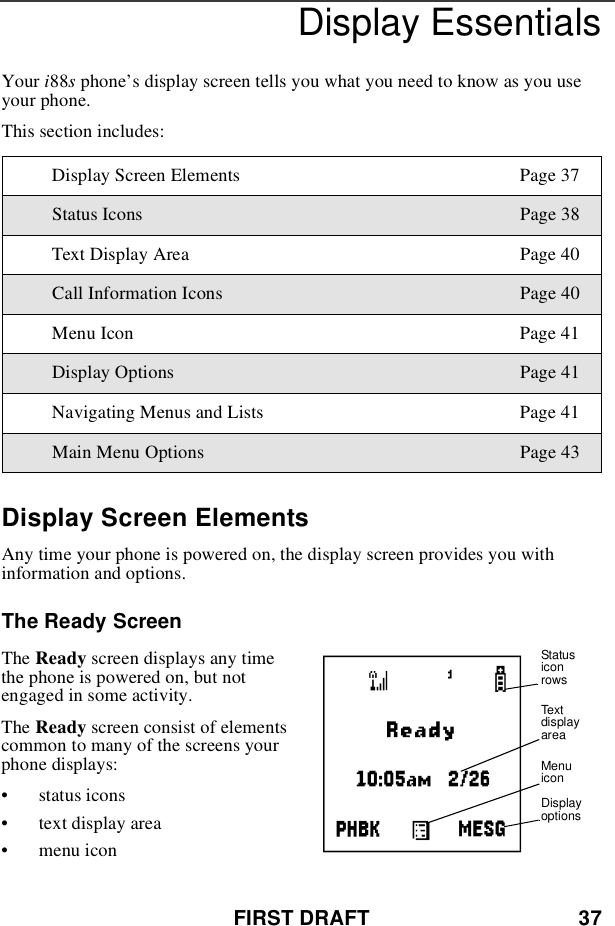 FIRST DRAFT 37Display EssentialsYour i88sphone’s display screen tells you what you need to know as you useyour phone.This section includes:Display Screen ElementsAny time your phone is powered on, the display screen provides you withinformation and options.The Ready ScreenThe Ready screen displays any timethe phone is powered on, but notengaged in some activity.The Ready screen consist of elementscommontomanyofthescreensyourphone displays:•status icons•text display area•menu iconDisplay Screen Elements Page 37Status Icons Page 38Text Display Area Page 40Call Information Icons Page 40Menu Icon Page 41Display Options Page 41Navigating Menus and Lists Page 41Main Menu Options Page 43AStatusiconrowsTextdisplayareaMenuiconDisplayoptions