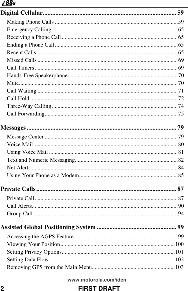 2 FIRST DRAFTwww.motorola.com/idenDigital Cellular.................................................................................... 59Making Phone Calls ......................................................................................59Emergency Calling........................................................................................65Receiving a Phone Call .................................................................................65Ending a Phone Call ......................................................................................65Recent Calls...................................................................................................65Missed Calls ..................................................................................................69Call Timers....................................................................................................69Hands-Free Speakerphone.............................................................................70Mute...............................................................................................................70Call Waiting ..................................................................................................71Call Hold .......................................................................................................72Three-Way Calling........................................................................................74Call Forwarding.............................................................................................75Messages .............................................................................................. 79Message Center .............................................................................................79Voice Mail.....................................................................................................80Using Voice Mail ..........................................................................................81Text and Numeric Messaging........................................................................82Net Alert........................................................................................................84Using Your Phone as a Modem.....................................................................85Private Calls........................................................................................ 87Private Call....................................................................................................87Call Alerts......................................................................................................90Group Call .....................................................................................................94Assisted Global Positioning System .................................................. 99Accessing the AGPS Feature ........................................................................99Viewing Your Position................................................................................100Setting Privacy Options...............................................................................101Setting Data Flow........................................................................................102Removing GPS from the Main Menu..........................................................103