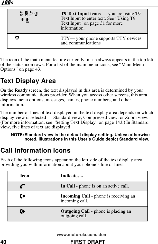 40 FIRST DRAFTwww.motorola.com/idenThe icon of the main menu feature currently in use always appears in the top leftof the status icon rows. For a list of the main menu icons, see “Main MenuOptions”on page 43.Text Display AreaOn the Ready screen, the text displayed in this area is determined by yourwireless communications provider. When you access other screens, this areadisplays menu options, messages, names, phone numbers, and otherinformation.The number of lines of text displayed in the text display area depends on whichdisplay view is selected —Standard view, Compressed view, or Zoom view.(For more information, see “Setting Text Display”on page 143.) In Standardview, five lines of text are displayed.NOTE: Standard view is the default display setting. Unless otherwisenoted, illustrations in this User’s Guide depict Standard view.Call Information IconsEach of the following icons appear on the left side of the text display areaproviding you with information about your phone’s line or lines.w#,!$xT9 Text Input icons —youareusingT9Text Input to enter text. See “Using T9Text Input”on page 31 for moreinformation.`TTY—your phone supports TTY devicesand communicationsIcon Indicates...DIn Call - phone is on an active call.EIncoming Call - phone is receiving anincoming call.XOutgoing Call - phone is placing anoutgoing call.