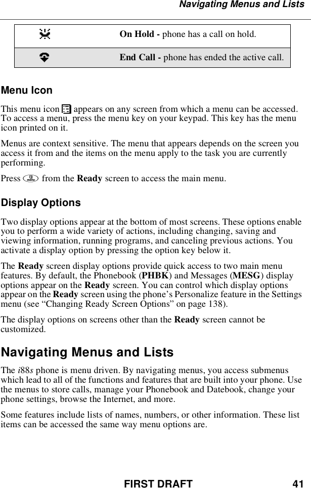 FIRST DRAFT 41Navigating Menus and ListsMenu IconThis menu icon Sappears on any screen from which a menu can be accessed.To access a menu, press the menu key on your keypad. This key has the menuicon printed on it.Menus are context sensitive. The menu that appears depends on the screen youaccess it from and the items on the menu apply to the task you are currentlyperforming.Press mfrom the Ready screen to access the main menu.Display OptionsTwo display options appear at the bottom of most screens. These options enableyou to perform a wide variety of actions, including changing, saving andviewing information, running programs, and canceling previous actions. Youactivate a display option by pressing the option key below it.The Ready screen display options provide quick access to two main menufeatures. By default, the Phonebook (PHBK)andMessages(MESG)displayoptions appear on the Ready screen. You can control which display optionsappear on the Ready screen using the phone’s Personalize feature in the Settingsmenu (see “Changing Ready Screen Options”on page 138).The display options on screens other than the Ready screen cannot becustomized.Navigating Menus and ListsThe i88sphone is menu driven. By navigating menus, you access submenuswhich lead to all of the functions and features that are built into your phone. Usethe menus to store calls, manage your Phonebook and Datebook, change yourphone settings, browse the Internet, and more.Some features include lists of names, numbers, or other information. These listitems can be accessed the same way menu options are.zOn Hold - phone has a call on hold.?End Call - phone has ended the active call.
