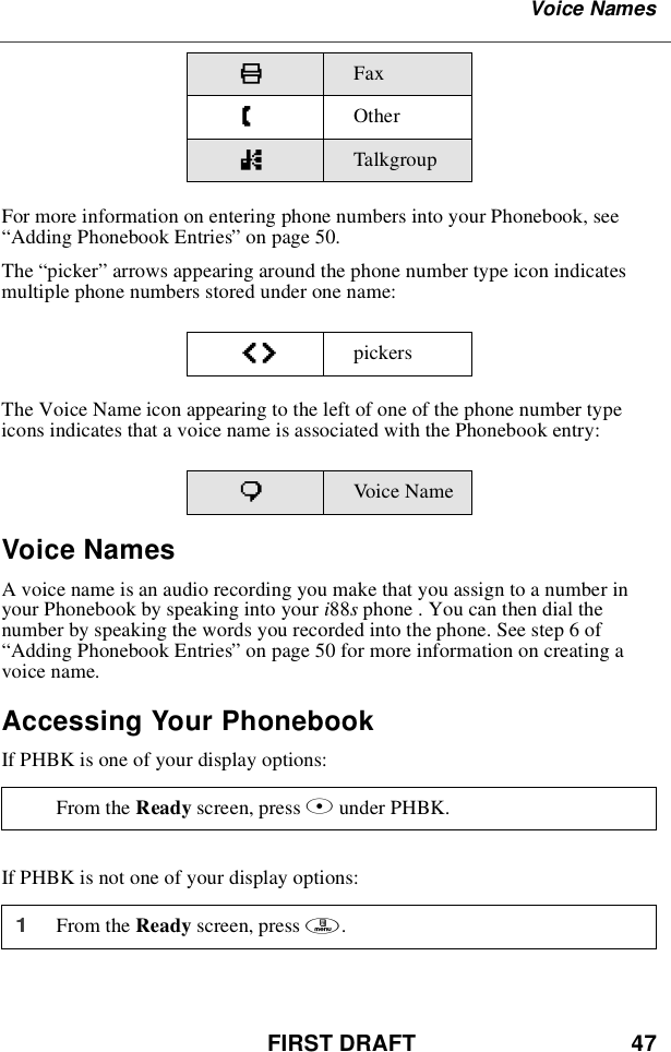 FIRST DRAFT 47Voice NamesFor more information on entering phone numbers into your Phonebook, see“Adding Phonebook Entries”on page 50.The “picker”arrows appearing around the phone number type icon indicatesmultiple phone numbers stored under one name:The Voice Name icon appearing to the left of one of the phone number typeicons indicates that a voice name is associated with the Phonebook entry:Voice NamesA voice name is an audio recording you make that you assign to a number inyour Phonebook by speaking into your i88sphone . You can then dial thenumber by speaking the words you recorded into the phone. See step 6 of“Adding Phonebook Entries”on page 50 for more information on creating avoice name.Accessing Your PhonebookIf PHBK is one of your display options:If PHBK is not one of your display options:KFaxZOthernTalkgroupef pickerspVoic e NameFrom the Ready screen, press Aunder PHBK.1From the Ready screen, press m.