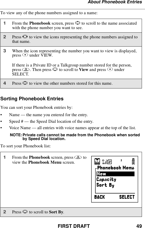 FIRST DRAFT 49About Phonebook EntriesTo view any of the phone numbers assigned to a name:Sorting Phonebook EntriesYou can sort your Phonebook entries by:•Name —thenameyouenteredfortheentry.•Speed # —the Speed Dial location of the entry.•Voic e Nam e —all entries with voice names appear at the top of the list.NOTE: Private calls cannot be made from the Phonebook when sortedby Speed Dial location.To sort your Phonebook list:1From the Phonebook screen, press Sto scroll to the name associatedwith the phone number you want to see.2Press Tto view the icons representing the phone numbers assigned tothat name.3When the icon representing the number you want to view is displayed,press Bunder VIEW.If there is a Private ID or a Talkgroup number stored for the person,press m.ThenpressRto scroll to View and press BunderSELECT.4Press Sto view the other numbers stored for this name.1From the Phonebook screen, press mtoview the Phonebook Menu screen.2Press Rto scroll to Sort By.}