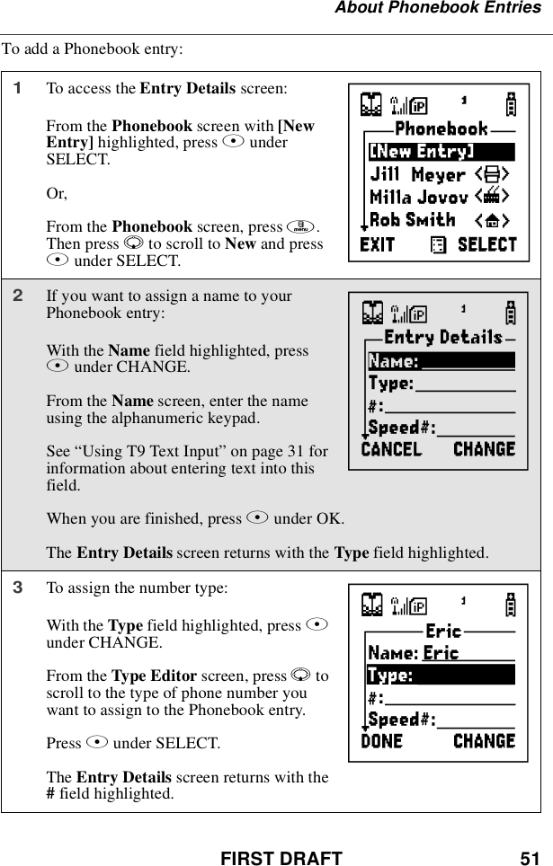 FIRST DRAFT 51About Phonebook EntriesTo add a Phonebook entry:1To access the Entry Details screen:From the Phonebook screen with [NewEntry] highlighted, press BunderSELECT.Or,From the Phonebook screen, press m.Then press Rto scroll to New and pressBunder SELECT.2If you want to assign a name to yourPhonebook entry:With the Name field highlighted, pressBunder CHANGE.From the Name screen, enter the nameusing the alphanumeric keypad.See “UsingT9TextInput”on page 31 forinformation about entering text into thisfield.When you are finished, press Bunder OK.The Entry Details screen returns with the Type field highlighted.3To assign the number type:With the Type field highlighted, press Bunder CHANGE.From the Type Editor screen, press Rtoscroll to the type of phone number youwant to assign to the Phonebook entry.Press Bunder SELECT.The Entry Details screen returns with the#field highlighted.HIJ