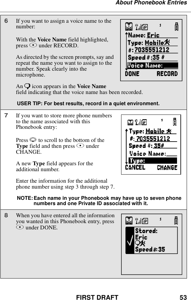 FIRST DRAFT 53About Phonebook Entries6If you want to assign a voice name to thenumber:With the Voice Name field highlighted,press Bunder RECORD.As directed by the screen prompts, say andrepeat the name you want to assign to thenumber. Speak clearly into themicrophone.An )icon appears in the Voice Namefield indicating that the voice name has been recorded.USER TIP: For best results, record in a quiet environment.7If you want to store more phone numbersto the name associated with thisPhonebook entry:Press Rto scroll to the bottom of theType field and then press BunderCHANGE.AnewType field appears for theadditional number.Enter the information for the additionalphone number using step 3 through step 7.NOTE:Each name in your Phonebook may have up to seven phonenumbers and one Private ID associated with it.8When you have entered all the informationyou wanted in this Phonebook entry, pressAunder DONE.MbTN