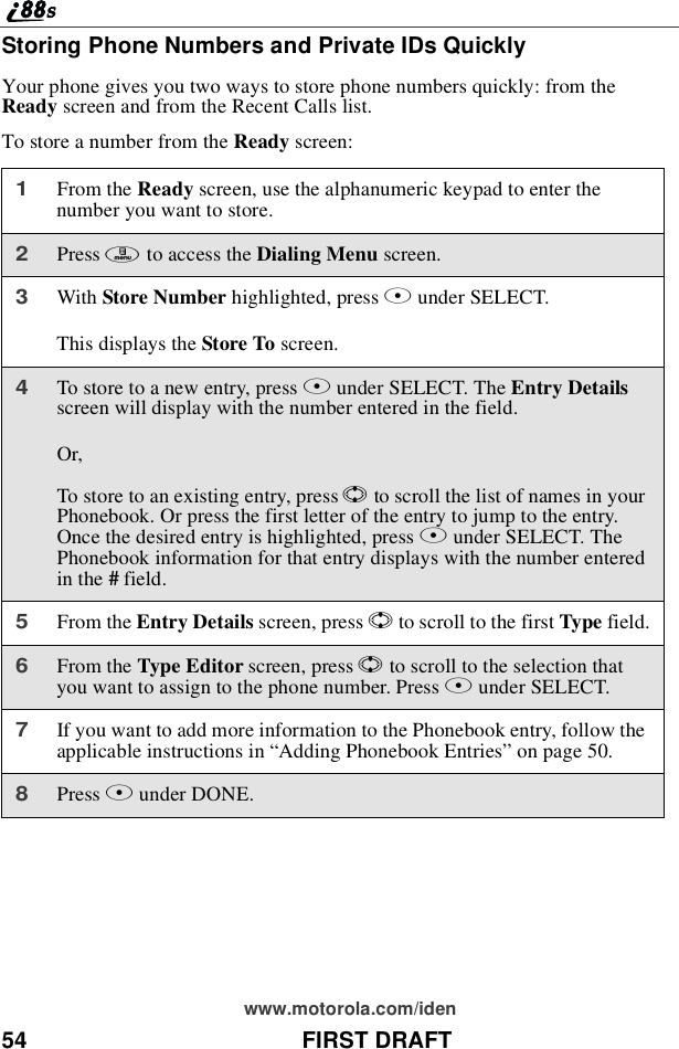 54 FIRST DRAFTwww.motorola.com/idenStoring Phone Numbers and Private IDs QuicklyYour phone gives you two ways to store phone numbers quickly: from theReady screen and from the Recent Calls list.To store a number from the Ready screen:1From the Ready screen, use the alphanumeric keypad to enter thenumber you want to store.2Press mto access the Dialing Menu screen.3With Store Number highlighted, press Bunder SELECT.This displays the Store To screen.4To store to a new entry, press Bunder SELECT. The Entry Detailsscreen will display with the number entered in the field.Or,To store to an existing entry, press Sto scroll the list of names in yourPhonebook. Or press the first letter of the entry to jump to the entry.Once the desired entry is highlighted, press Bunder SELECT. ThePhonebook information for that entry displays with the number enteredin the #field.5From the Entry Details screen, press Sto scroll to the first Type field.6From the Type Editor screen, press Sto scroll to the selection thatyou want to assign to the phone number. Press Bunder SELECT.7If you want to add more information to the Phonebook entry, follow theapplicable instructions in “Adding Phonebook Entries”on page 50.8Press Aunder DONE.