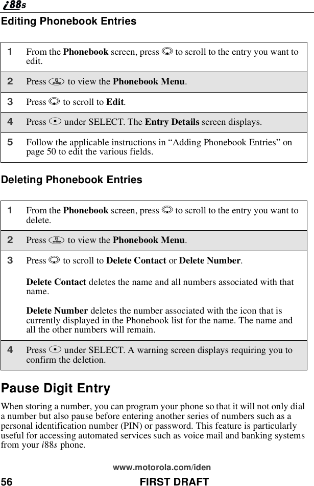 56 FIRST DRAFTwww.motorola.com/idenEditing Phonebook EntriesDeleting Phonebook EntriesPause Digit EntryWhen storing a number, you can program your phone so that it will not only diala number but also pause before entering another series of numbers such as apersonal identification number (PIN) or password. This feature is particularlyuseful for accessing automated services such as voice mail and banking systemsfrom your i88sphone.1From the Phonebook screen, press Rto scroll to the entry you want toedit.2Press mto view the Phonebook Menu.3Press Rto scroll to Edit.4Press Bunder SELECT. The Entry Details screen displays.5Follow the applicable instructions in “Adding Phonebook Entries”onpage 50 to edit the various fields.1From the Phonebook screen, press Rto scroll to the entry you want todelete.2Press mto view the Phonebook Menu.3Press Rto scroll to Delete Contact or Delete Number.Delete Contact deletes the name and all numbers associated with thatname.Delete Number deletes the number associated with the icon that iscurrently displayed in the Phonebook list for the name. The name andall the other numbers will remain.4Press Bunder SELECT. A warning screen displays requiring you toconfirm the deletion.