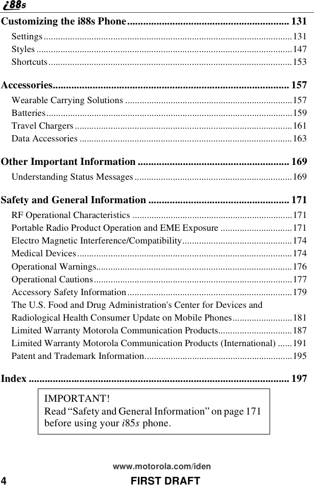 4 FIRST DRAFTwww.motorola.com/idenCustomizing the i88s Phone............................................................. 131Settings........................................................................................................131Styles ...........................................................................................................147Shortcuts......................................................................................................153Accessories......................................................................................... 157Wearable Carrying Solutions ......................................................................157Batteries.......................................................................................................159Travel Chargers ...........................................................................................161Data Accessories .........................................................................................163Other Important Information ......................................................... 169Understanding Status Messages ..................................................................169Safety and General Information ..................................................... 171RF Operational Characteristics ...................................................................171Portable Radio Product Operation and EME Exposure ..............................171Electro Magnetic Interference/Compatibility..............................................174Medical Devices..........................................................................................174Operational Warnings..................................................................................176Operational Cautions...................................................................................177Accessory Safety Information .....................................................................179The U.S. Food and Drug Administration&apos;s Center for Devices andRadiological Health Consumer Update on Mobile Phones.........................181Limited Warranty Motorola Communication Products...............................187Limited Warranty Motorola Communication Products (International) ......191Patent and Trademark Information..............................................................195Index .................................................................................................. 197IMPORTANT!Read“Safety and General Information” on page 171before using your i85sphone.