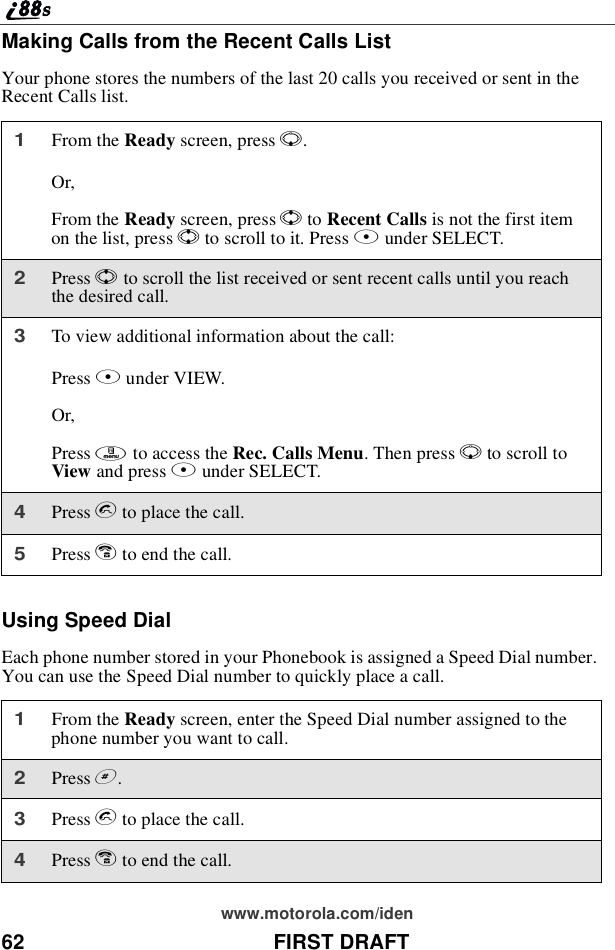 62 FIRST DRAFTwww.motorola.com/idenMaking Calls from the Recent Calls ListYour phone stores the numbers of the last 20 calls you received or sent in theRecent Calls list.Using Speed DialEach phone number stored in your Phonebook is assigned a Speed Dial number.You can use the Speed Dial number to quickly place a call.1From the Ready screen, press R.Or,From the Ready screen, press Sto Recent Calls is not the first itemon the list, press Sto scroll to it. Press Bunder SELECT.2Press Sto scroll the list received or sent recent calls until you reachthe desired call.3To view additional information about the call:Press Bunder VIEW.Or,Press mto access the Rec. Calls Menu.ThenpressRto scroll toView and press Bunder SELECT.4Press sto place the call.5Press eto end the call.1From the Ready screen, enter the Speed Dial number assigned to thephone number you want to call.2Press #.3Press sto place the call.4Press eto end the call.