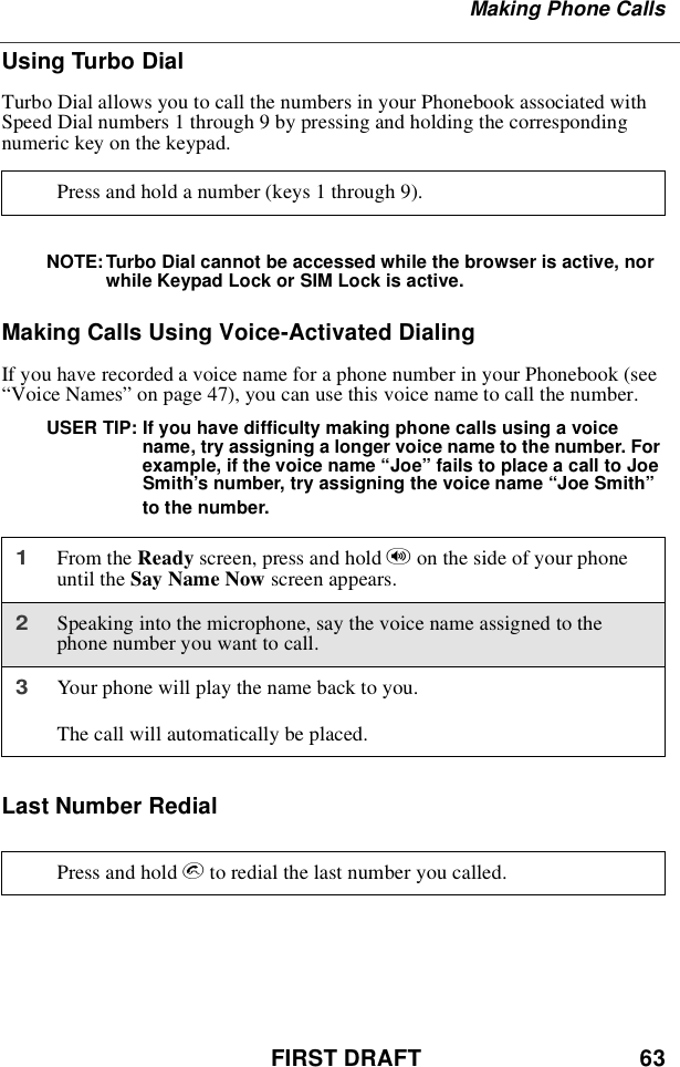 FIRST DRAFT 63Making Phone CallsUsing Turbo DialTurbo Dial allows you to call the numbers in your Phonebook associated withSpeed Dial numbers 1 through 9 by pressing and holding the correspondingnumerickeyonthekeypad.NOTE: Turbo Dial cannot be accessed while the browser is active, norwhile Keypad Lock or SIM Lock is active.Making Calls Using Voice-Activated DialingIf you have recorded a voice name for a phone number in your Phonebook (see“Voice Names”on page 47), you can use this voice name to call the number.USER TIP: If you have difficulty making phone calls using a voicename, try assigning a longer voice name to the number. Forexample, if the voice name “Joe”fails to place a call to JoeSmith’s number, try assigning the voice name “Joe Smith”to the number.Last Number RedialPress and hold a number (keys 1 through 9).1From the Ready screen, press and hold ton the side of your phoneuntil the Say Name Now screen appears.2Speaking into the microphone, say the voice name assigned to thephone number you want to call.3Your phone will play the name back to you.The call will automatically be placed.Press and hold sto redial the last number you called.