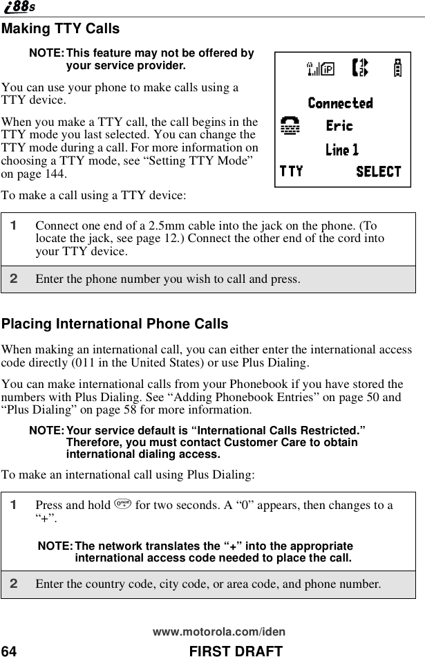 64 FIRST DRAFTwww.motorola.com/idenMaking TTY CallsNOTE: This feature may not be offered byyour service provider.You can use your phone to make calls using aTTY device.When you make a TTY call, the call begins in theTTY mode you last selected. You can change theTTY mode during a call. For more information onchoosing a TTY mode, see “Setting TTY Mode”on page 144.To make a call using a TTY device:Placing International Phone CallsWhen making an international call, you can either enter the international accesscode directly (011 in the United States) or use Plus Dialing.You can make international calls from your Phonebook if you have stored thenumbers with Plus Dialing. See “Adding Phonebook Entries”on page 50 and“Plus Dialing”on page 58 for more information.NOTE: Your service default is “International Calls Restricted.”Therefore, you must contact Customer Care to obtaininternational dialing access.To make an international call using Plus Dialing:1Connect one end of a 2.5mm cable into the jack on the phone. (Tolocate the jack, see page 12.) Connect the other end of the cord intoyour TTY device.2Enter the phone number you wish to call and press.1Press and hold 0for two seconds. A “0”appears, then changes to a“+”.NOTE: The network translates the “+”into the appropriateinternational access code needed to place the call.2Enter the country code, city code, or area code, and phone number.Q