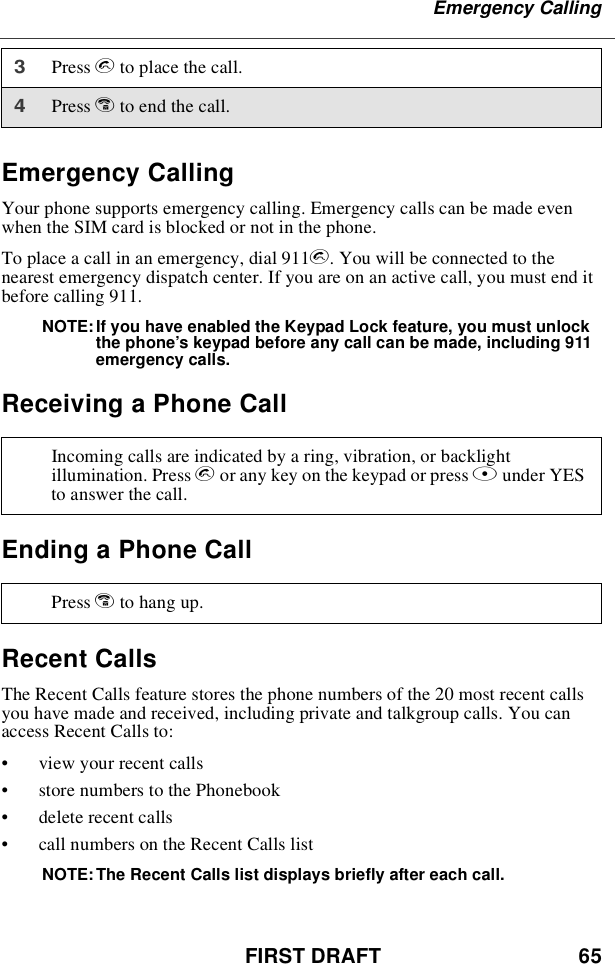 FIRST DRAFT 65Emergency CallingEmergency CallingYour phone supports emergency calling. Emergency calls can be made evenwhen the SIM card is blocked or not in the phone.To place a call in an emergency, dial 911s. You will be connected to thenearest emergency dispatch center. If you are on an active call, you must end itbefore calling 911.NOTE: If you have enabled the Keypad Lock feature, you must unlockthe phone’s keypad before any call can be made, including 911emergency calls.Receiving a Phone CallEnding a Phone CallRecent CallsThe Recent Calls feature stores the phone numbers of the 20 most recent callsyou have made and received, including private and talkgroup calls. You canaccess Recent Calls to:•view your recent calls•store numbers to the Phonebook•delete recent calls•call numbers on the Recent Calls listNOTE: The Recent Calls list displays briefly after each call.3Press sto place the call.4Press eto end the call.Incoming calls are indicated by a ring, vibration, or backlightillumination. Press sor any key on the keypad or press Bunder YESto answer the call.Press eto hang up.